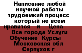 Написание любой научной работы трудоемкий процесс, который не всем нравится...и  › Цена ­ 550 - Все города Услуги » Обучение. Курсы   . Московская обл.,Серпухов г.